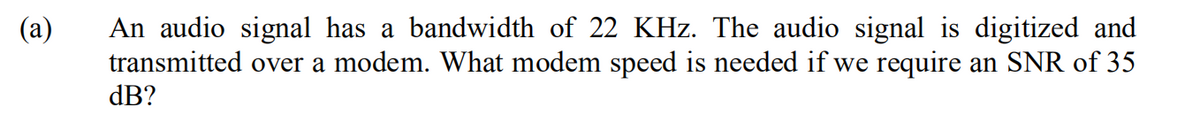 An audio signal has a bandwidth of 22 KHz. The audio signal is digitized and
transmitted over a modem. What modem speed is needed if we require an SNR of 35
dB?
(а)
