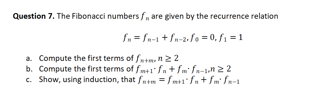 Question 7. The Fibonacci numbers f, are given by the recurrence relation
fn = fn-1+ fn-2, fo = 0, f1 = 1
a. Compute the first terms of fn+m, n 2 2
b. Compute the first terms of f m+1° fn + fm' fn-1,n> 2
c. Show, using induction, that fn+m = fm+1° fn + fm' fn-1
