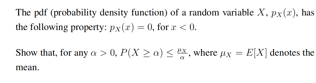 The pdf (probability density function) of a random variable X, px(x), has
the following property: px(x) = 0, for x < 0.
Show that, for any a > 0, P(X >a) < X, where µx
E[X] denotes the
mean.
