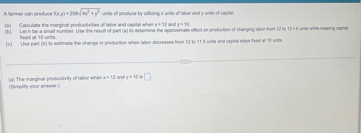 A farmer can produce f(x,y) = 208-√4x² + y² units of produce by utilizing x units of labor and y units of capital.
(a)
(b)
(c)
Calculate the marginal productivities of labor and capital when x = 12 and y = 10.
Let h be a small number. Use the result of part (a) to determine the approximate effect on production of changing labor from 12 to 12+h units while keeping capital
fixed at 10 units.
Use part (b) to estimate the change in production when labor decreases from 12 to 11.5 units and capital stays fixed at 10 units.
(a) The marginal productivity of labor when x = 12 and y = 10 is
(Simplify your answer.)