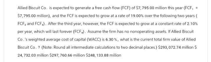 Allied Biscuit Co. is expected to generate a free cash flow (FCF) of $7,795.00 million this year (FCF, =
$7,795.00 million), and the FCF is expected to grow at a rate of 19.00% over the following two years (
FCF, and FCF). After the third year, however, the FCF is expected to grow at a constant rate of 2.10%
per year, which will last forever (FCF). Assume the firm has no nonoperating assets. If Allied Biscuit
Co.'s weighted average cost of capital (WACC) is 6.30 %, what is the current total firm value of Allied
Biscuit Co. ? (Note: Round all intermediate calculations to two decimal places.) $293,072.74 million $
24,732.03 million $297,760.66 million $248, 133.88 million
