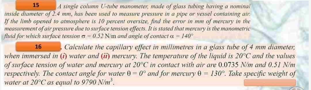 15
A single column U-tube manometer, made of glass tubing having a nominal
inside diameter of 2.4 mm, has been used to measure pressure in a pipe or vessel containing air:
If the limb opened to atmosphere is 10 percent oversize, find the error in mm of mercury in the
measurement of air pressure due to surface tension effects. It is stated that mercury is the manometric
fluid for which surface tension = 0.52 N/m and angle of contact a = 140°
16
Calculate the capillary effect in millimetres in a glass tube of 4 mm diameter,
when immersed in (i) water and (ii) mercury. The temperature of the liquid is 20°C and the values
of surface tension of water and mercury at 20°C in contact with air are 0.0735 N/m and 0.51 N/m
respectively. The contact angle for water 0=0° and for mercury 0= 130°. Take specific weight of
water at 20°C as equal to 9790 N/m³.