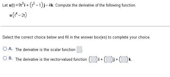 Let u(t)=9t³i + (t²-1)j- 4k. Compute the derivative of the following function.
u (tª - 2t)
Select the correct choice below and fill in the answer box(es) to complete your choice.
A. The derivative is the scalar function
B. The derivative is the vector-valued function
i + + ( )j + (k.