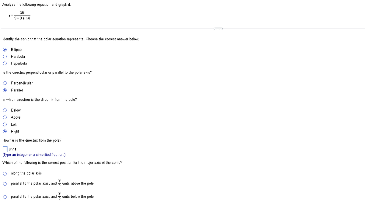 Analyze the following equation and graph it.
36
9-8 sin 9
Identify the conic that the polar equation represents. Choose the correct answer below.
Ⓒ Ellipse
O Parabola
O Hyperbola
Is the directrix perpendicular or parallel to the polar axis?
O Perpendicular
O Parallel
In which direction is the directrix from the pole?
O Below
O Above
O Left
O Right
How far is the directrix from the pole?
units
(Type an integer or a simplified fraction.)
Which of the following is the correct position for the major axis of the conic?
O along the polar axis.
9
O
parallel to the polar axis, and units above the pole
9
O parallel to the polar axis, and units below the pole
C