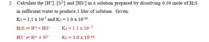 2. Calculate the [H*], [S²] and [HS'] in a solution prepared by dissolving 0.10 mole of H2S
in sufficient water to produce 1 liter of solution. Given:
K1 = 1.1 x 10-7 and K2 = 1.0 x 10-14.
H2S = H++ HS-
K1 = 1.1 x 10-7
HS-= H+ + S2-
K2 = 1.0 x 10-14
