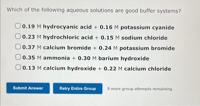 Which of the following aqueous solutions are good buffer systems?
O0.19 M hydrocyanic acid + 0.16 M potassium cyanide
0.23 M hydrochloric acid + 0.15 M sodium chloride
0.37 M calcium bromide + 0.24 M potassium bromide
0.35 M ammonia + 0.30M barium hydroxide
O 0.13 M calcium hydroxide + 0.22 M calcium chloride
Submit Answer
Retry Entire Group
9 more group attempts remaining
