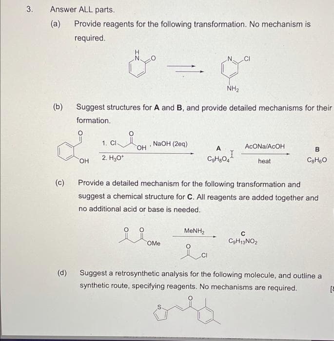 Answer ALL parts.
(a)
Provide reagents for the following transformation. No mechanism is
required.
NH2
(b)
Suggest structures for A and B, and provide detailed mechanisms for their
formation.
1. CI
он
NaOH (2eq)
A
ACONA/ACOH
B
2. H3O*
heat
(c)
Provide a detailed mechanism for the following transformation and
suggest a chemical structure for C. All reagents are added together and
no additional acid or base is needed.
MENH2
COME
C9H13NO2
lo
(d)
Suggest a retrosynthetic analysis for the following molecule, and outline a
synthetic route, specifying reagents. No mechanisms are required.
3.
