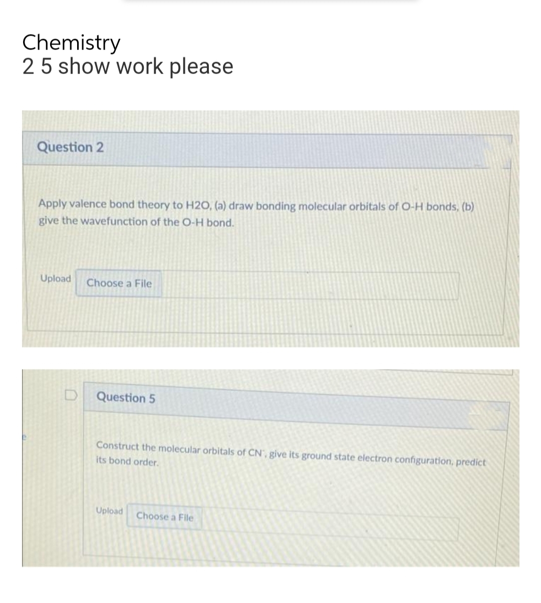 Chemistry
2 5 show work please
Question 2
Apply valence bond theory to H2O, (a) draw bonding molecular orbitals of O-H bonds, (b)
give the wavefunction of the O-H bond.
Upload
Choose a File
Question 5
Construct the molecular orbitals of CN, give its ground state electron configuration, predict
its bond order.
Upload
Choose a File