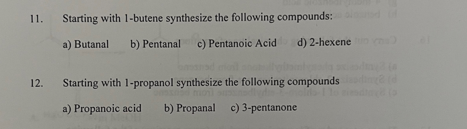 11.
Starting with 1-butene synthesize the following compounds: d of
a) Butanal
b) Pentanal
c) Pentanoic Acid
d) 2-hexeneo m)
12.
Starting with 1-propanol synthesize the following compounds di d
a) Propanoic acid
b) Propanal c) 3-pentanone
