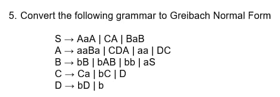 5. Convert the following grammar to Greibach Normal Form
S- AaA | CA | BaB
A → aaBa | CDA | aa | DC
B → bB | bAB | bb | aS
C -
Ca | bC | D
bD |b
