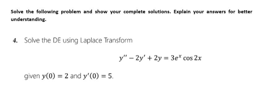 Solve the following problem and show your complete solutions. Explain your answers for better
understanding.
4. Solve the DE using Laplace Transform
given y(0) = 2 and y'(0) = 5.
y" - 2y' + 2y = 3e* cos 2x