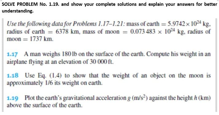 SOLVE PROBLEM No. 1.19. and show your complete solutions and explain your answers for better
understanding.
Use the following data for Problems 1.17-1.21: mass of earth = 5.9742 x 1024 kg,
radius of earth = 6378 km, mass of moon = 0.073 483 x 1024 kg, radius of
moon = 1737 km.
1.17 A man weighs 180 lb on the surface of the earth. Compute his weight in an
airplane flying at an elevation of 30 000 ft.
1.18 Use Eq. (1.4) to show that the weight of an object on the moon is
approximately 1/6 its weight on earth.
1.19 Plot the earth's gravitational acceleration g (m/s²) against the height h (km)
above the surface of the earth.