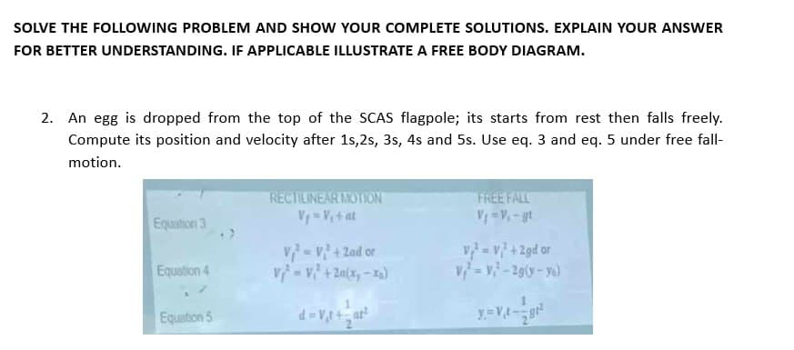 SOLVE THE FOLLOWING PROBLEM AND SHOW YOUR COMPLETE SOLUTIONS. EXPLAIN YOUR ANSWER
FOR BETTER UNDERSTANDING. IF APPLICABLE ILLUSTRATE A FREE BODY DIAGRAM.
2. An egg is dropped from the top of the SCAS flagpole; its starts from rest then falls freely.
Compute its position and velocity after 1s,2s, 3s, 4s and 5s. Use eq. 3 and eq. 5 under free fall-
motion.
Equation 3
Equation 4
Equation 5
RECTILINEAR MOTION
V₁ = V₁ + at
V=V²+2ad or
V = V₁² +2a(x,-xa)
d=V₁t+=at²
FREE FALL
v₂ =v+2gd or
V = V₁ -2g(y-yo)