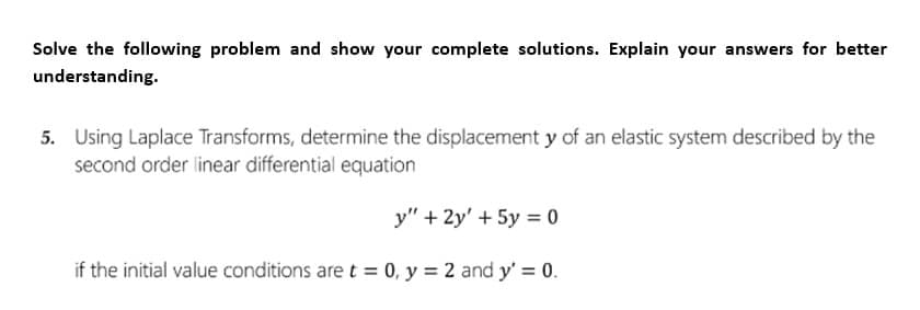 Solve the following problem and show your complete solutions. Explain your answers for better
understanding.
5. Using Laplace Transforms, determine the displacement y of an elastic system described by the
second order linear differential equation
y" +2y' + 5y =0
if the initial value conditions are t = 0, y = 2 and y' = 0.