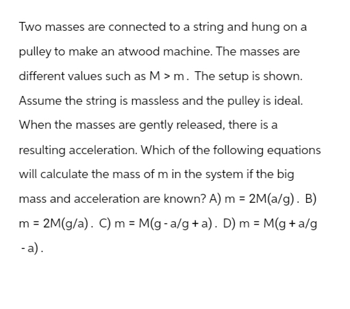 Two masses are connected to a string and hung on a
pulley to make an atwood machine. The masses are
different values such as M > m. The setup is shown.
Assume the string is massless and the pulley is ideal.
When the masses are gently released, there is a
resulting acceleration. Which of the following equations
will calculate the mass of m in the system if the big
mass and acceleration are known? A) m = 2M(a/g). B)
=
m 2M(g/a). C) m = M(g- a/g+a). D) m = M(g+a/g
-a).
