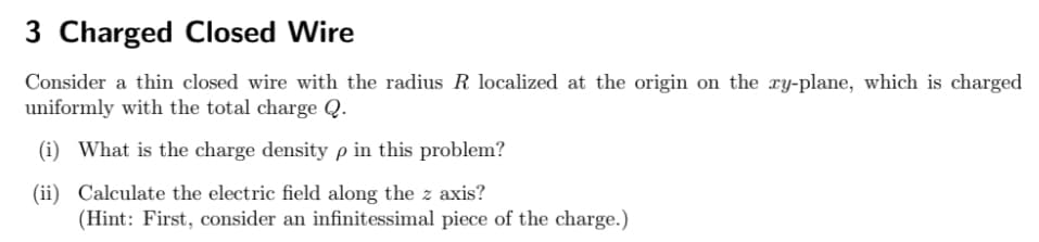 3 Charged Closed Wire
Consider a thin closed wire with the radius R localized at the origin on the xy-plane, which is charged
uniformly with the total charge Q.
(i) What is the charge density p in this problem?
(ii) Calculate the electric field along the z axis?
(Hint: First, consider an infinitessimal piece of the charge.)