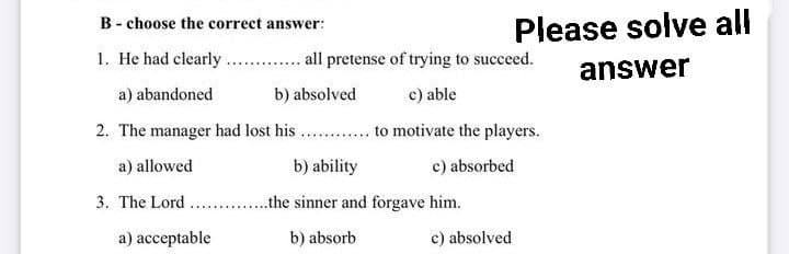B choose the correct answer:
1. He had clearly
all pretense of trying to succeed.
c) able
a) abandoned
b) absolved
2. The manager had lost his............ to motivate the players.
a) allowed
b) ability
c) absorbed
3. The Lord
..the sinner and forgave him.
b) absorb
c) absolved
Please solve all
answer
a) acceptable
