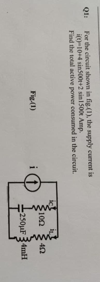 Q1:
For the circuit shown in fig.(1), the supply current is
i(t)=10+4 sin500t+2 sin 1500t Amp.
Find the total active power consumed in the circuit.
Fig.(1)
i
10Ω 452
250μF 34mH