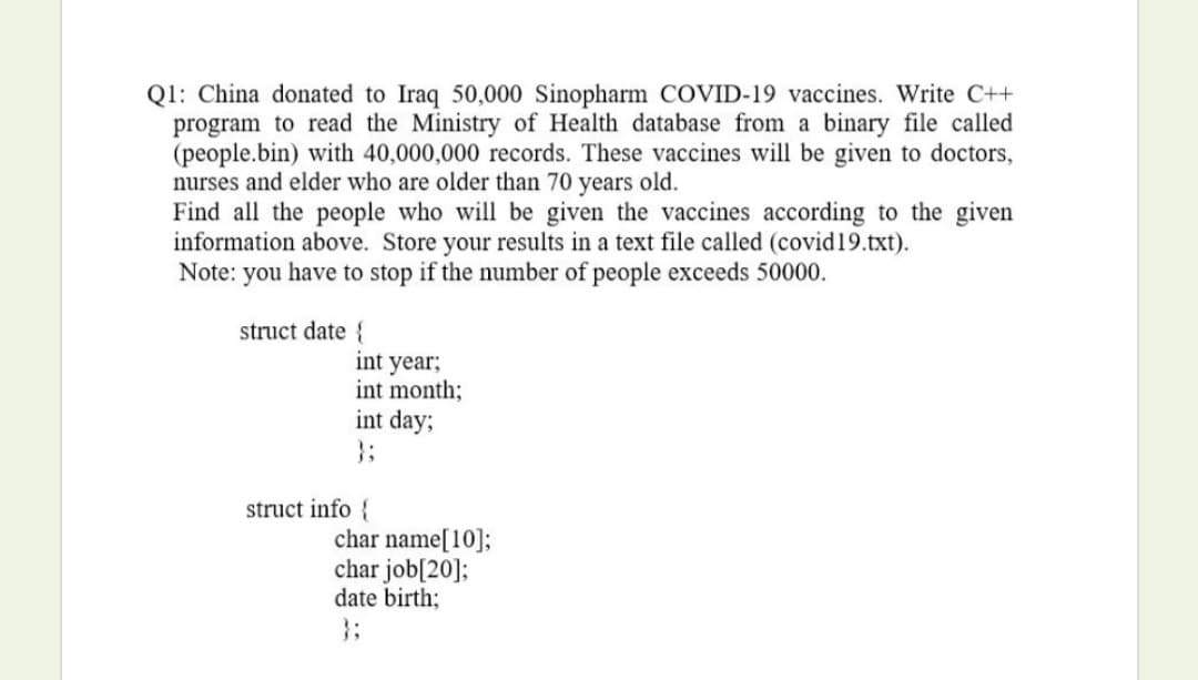 Q1: China donated to Iraq 50,000 Sinopharm COVID-19 vaccines. Write C++
program to read the Ministry of Health database from a binary file called
(people.bin) with 40,000,000 records. These vaccines will be given to doctors,
nurses and elder who are older than 70 years old.
Find all the people who will be given the vaccines according to the given
information above. Store your results in a text file called (covid19.txt).
Note: you have to stop if the number of people exceeds 50000.
struct date {
int year;
int month;
int day;
}3;
struct info {
char name[10];
char job[20];
date birth;
}3;
