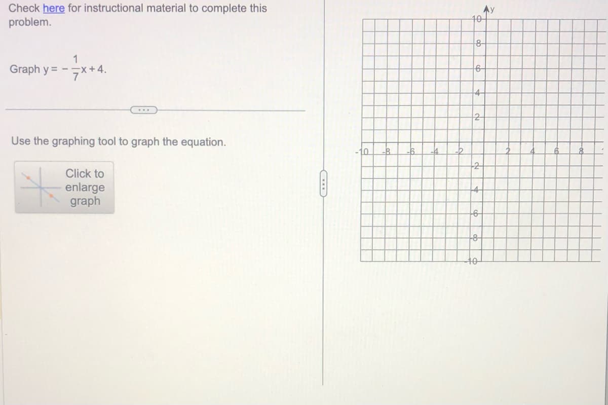Check here for instructional material to complete this
problem.
1
Graph y = -x +4.
Use the graphing tool to graph the equation.
Click to
enlarge
graph
10-
8-
6-
2
-6
10
y