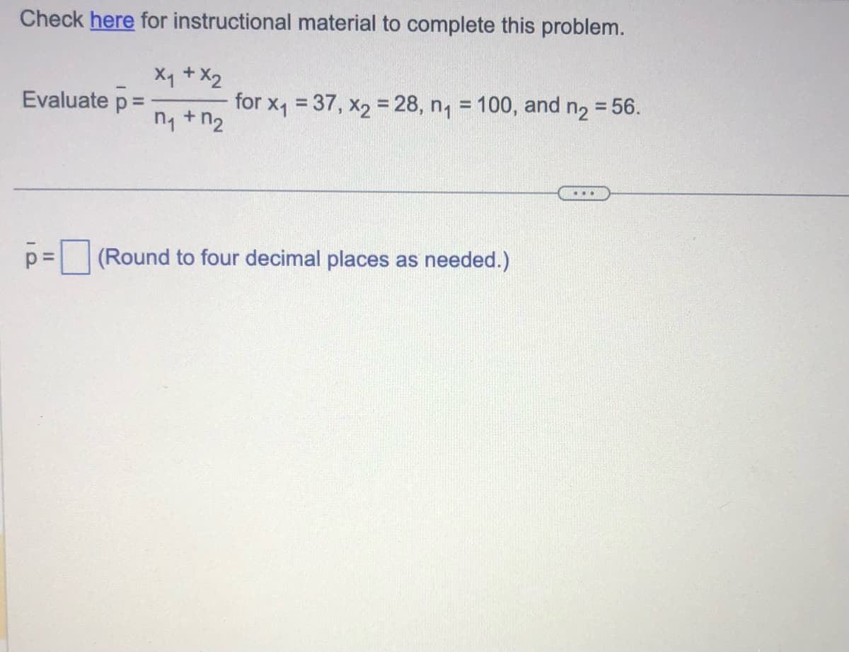 Check here for instructional material to complete this problem.
X₁ + X2
n₁ + n₂
Evaluate p =
p=
for x₁ = 37, x2 = 28, n₁ = 100, and n₂ = 56.
(Round to four decimal places as needed.)
...