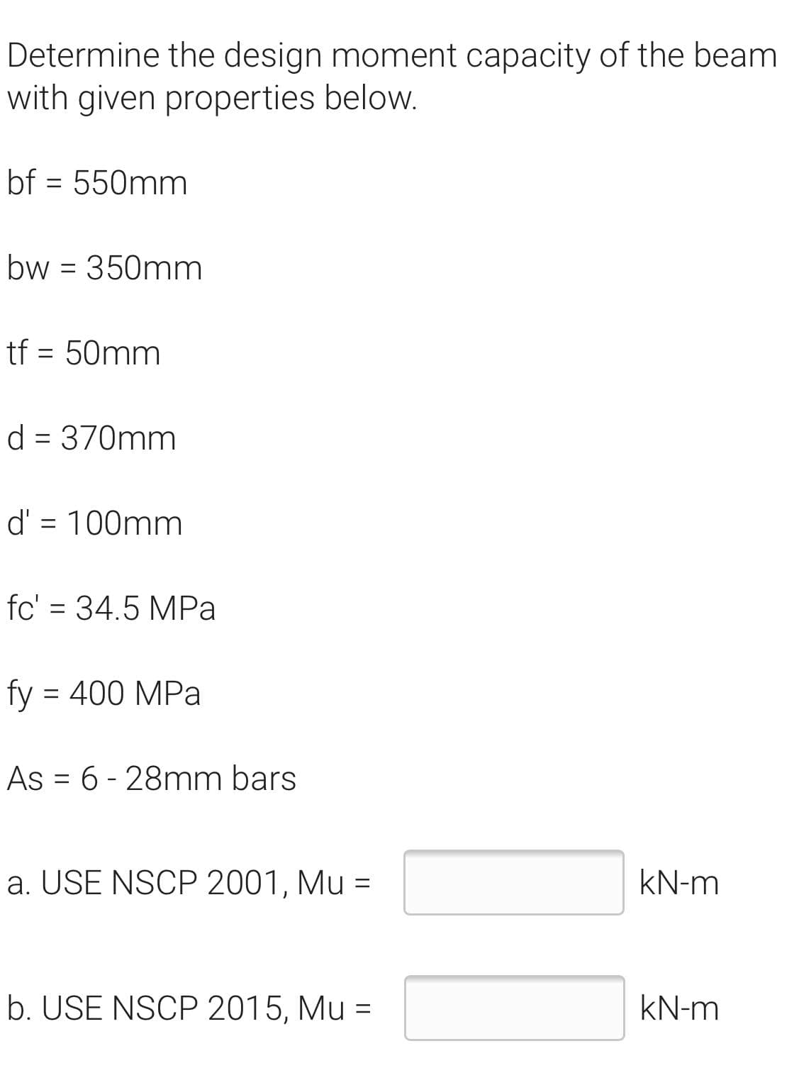 Determine the design moment capacity of the beam
with given properties below.
bf = 550mm
%3D
bw = 350mm
%3D
tf = 50mm
%D
d = 370mm
d' = 100mm
%D
fc' = 34.5 MPa
%3D
fy
= 400 MPa
As = 6 - 28mm bars
%D
a. USE NSCP 2001, Mu =
kN-m
b. USE NSCP 2015, Mu =
kN-m
