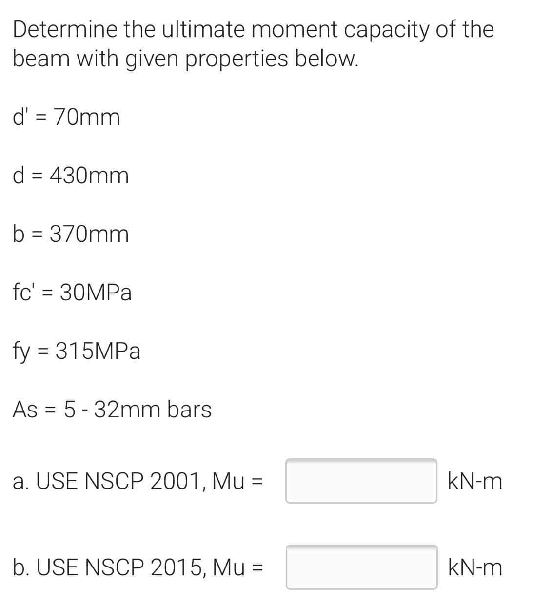 Determine the ultimate moment capacity of the
beam with given properties below.
d' = 70mm
d = 430mm
b = 370mm
fc' = 30MPa
fy = 315MPa
As = 5-32mm bars
a. USE NSCP 2001, Mu =
kN-m
b. USE NSCP 2015, Mu =
kN-m