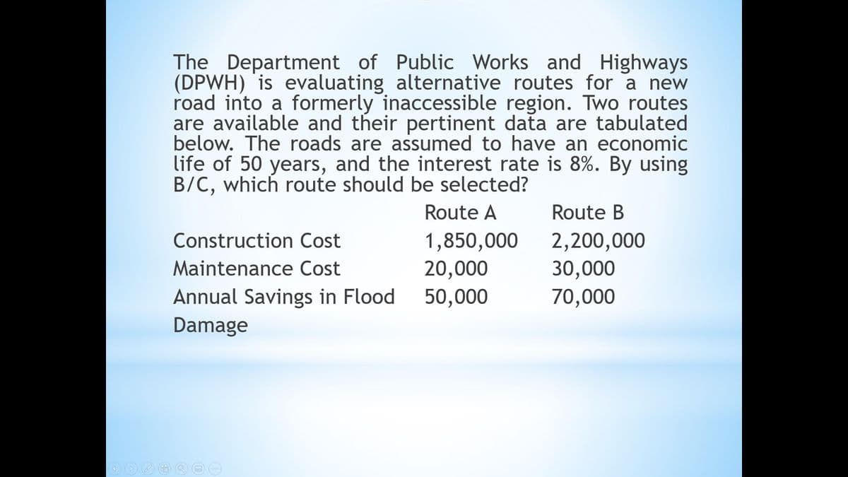 The Department of Public Works and Highways
(DPWH) is evaluating alternative routes for a new
road into a formerly inaccessible region. Two routes
are available and their pertinent data are tabulated
below. The roads are assumed to have an economic
life of 50 years, and the interest rate is 8%. By using
B/C, which route should be selected?
Route A
Route B
1,850,000
20,000
50,000
2,200,000
30,000
70,000
Construction Cost
Maintenance Cost
Annual Savings in Flood
Damage
