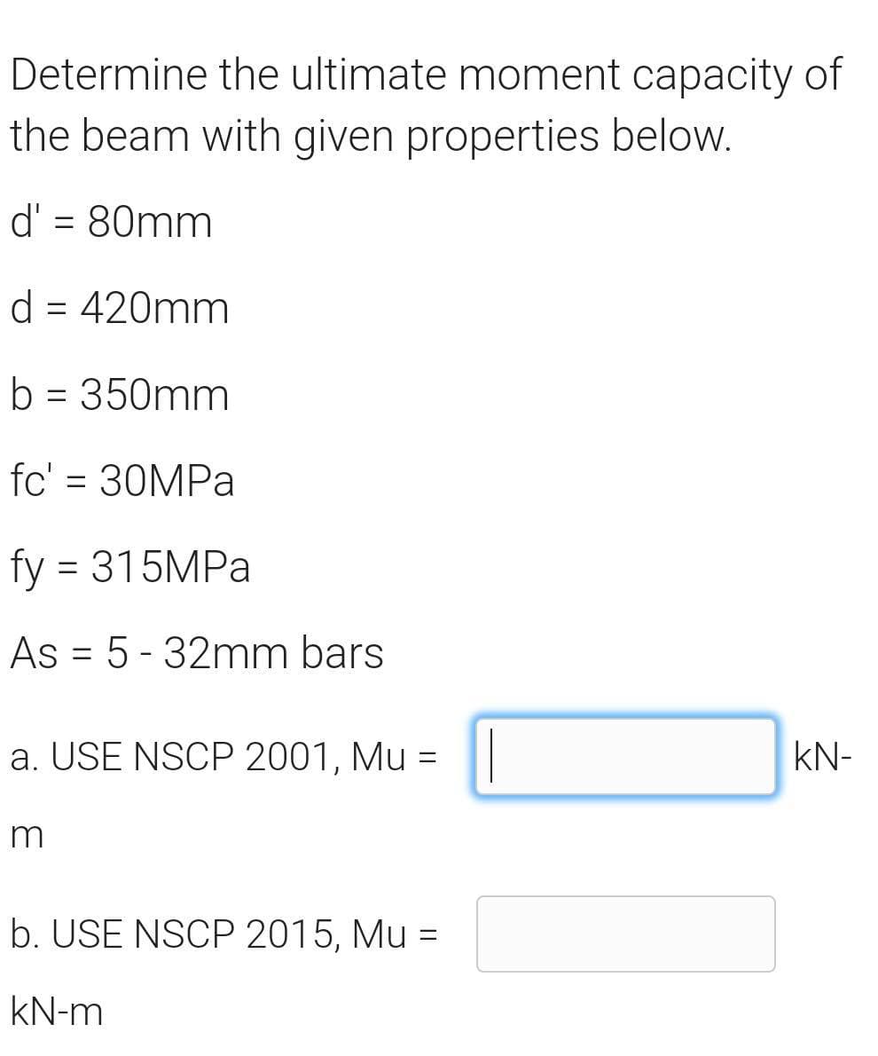 Determine the ultimate moment capacity of
the beam with given properties below.
d' = 80mm
d = 420mm
b = 350mm
fc' = 30MPa
fy = 315MPa
As 5-32mm bars
=
a. USE NSCP 2001, Mu =
KN-
m
b. USE NSCP 2015, Mu =
kN-m