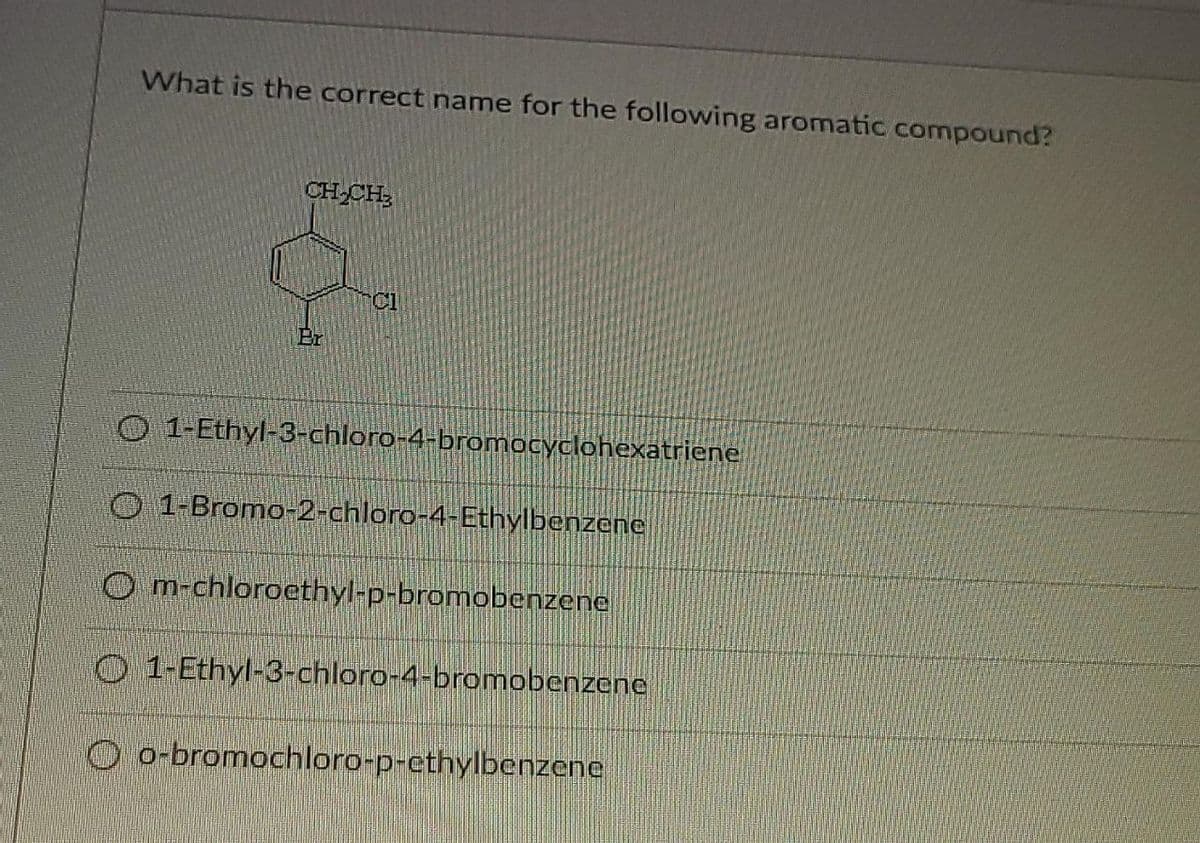 What is the correct name for the following aromatic compound?
CH CH;
Cl
O 1-Ethyl-3-chloro-4-bromocyclohexatriene
O 1-Bromo-2-chloro-4-Ethylbenzene
O m-chlorocethyl-p-bromobenzene
O 1-Ethyl-3-chloro-4-bromobenzene
O o-bromochloro-p-ethylbenzene
