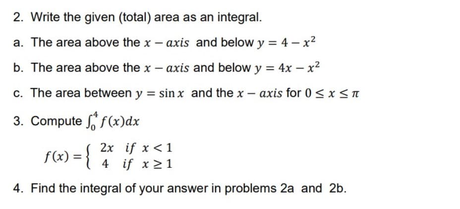 2. Write the given (total) area as an integral.
a. The area above the x - axis and below y = 4 – x2
b. The area above the x – axis and below y = 4x – x2
c. The area between y = sin x and the x – axis for 0 < x<n
3. Compute S f(x)dx
f(x) = { ?
2x if x <1
4 if x > 1
4. Find the integral of your answer in problems 2a and 2b.
