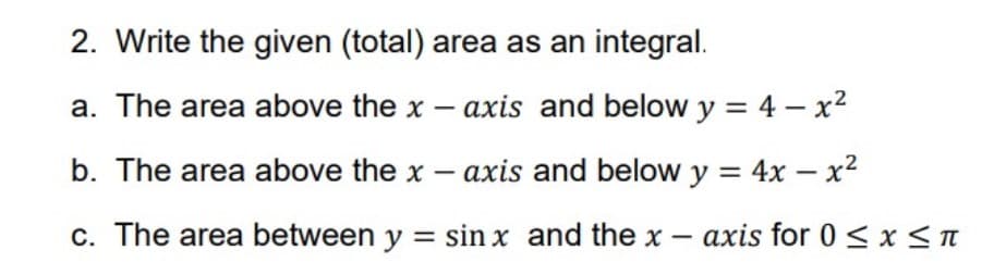 2. Write the given (total) area as an integral.
a. The area above the x – axis and below y = 4 – x²
b. The area above the x – axis and below y = 4x – x²
c. The area between y = sin x and the x – axis for 0 < x < n
