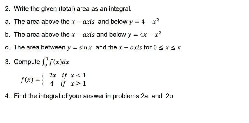 2. Write the given (total) area as an integral.
a. The area above the x - axis and below y = 4 - x²
b. The area above the x-axis and below y = 4x - x²
c. The area between y = sin x and the x-axis for 0 ≤ x ≤ π
3. Compute f(x)dx
2x if x < 1
f(x) =
{
4 if x ≥ 1
4. Find the integral of your answer in problems 2a and 2b.
