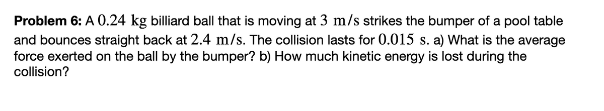 Problem 6: A 0.24 kg billiard ball that is moving at 3 m/s strikes the bumper of a pool table
and bounces straight back at 2.4 m/s. The collision lasts for 0.015 s. a) What is the average
force exerted on the ball by the bumper? b) How much kinetic energy is lost during the
collision?