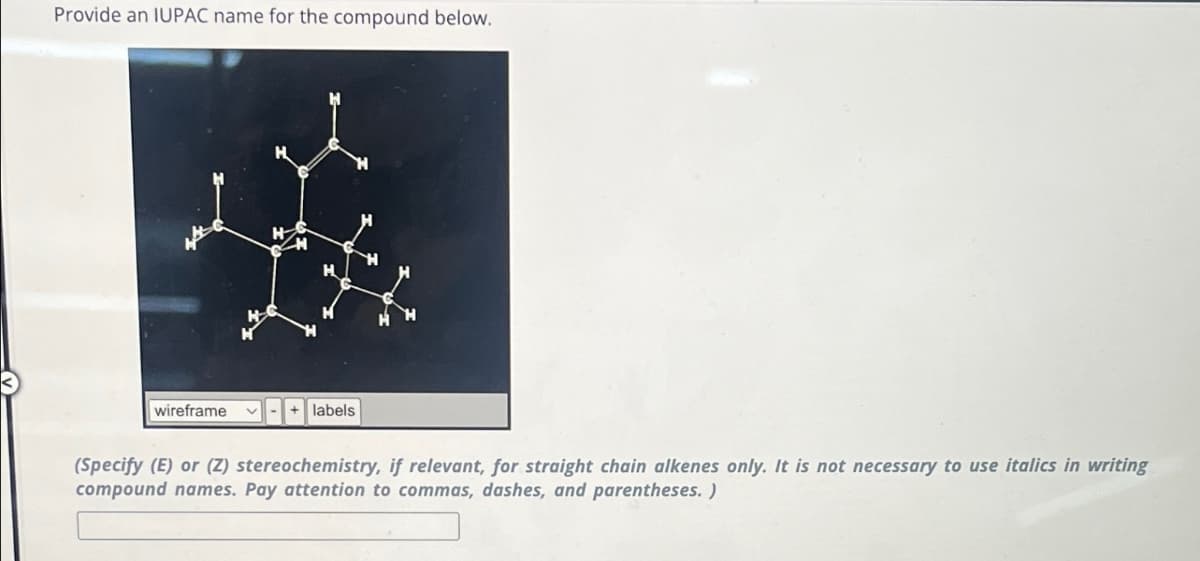 Provide an IUPAC name for the compound below.
wireframe
+ labels
(Specify (E) or (Z) stereochemistry, if relevant, for straight chain alkenes only. It is not necessary to use italics in writing
compound names. Pay attention to commas, dashes, and parentheses. )