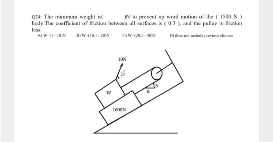 Q24: The minimum weight is(
body. The coefficient of friction between all surfaces is ( 0.3 ), and the pulley is friction
ON to prevent up word motion of the ( 1500 N )
less.
A) W (1 - 10)N
B) W (10.1 - 20)N
C) W-(20.1 - 30)N
D) does not include previous choices
10N
1600N
