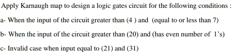 Apply Karnaugh map to design a logic gates circuit for the following conditions :
a- When the input of the circuit greater than (4 ) and (equal to or less than 7)
b- When the input of the circuit greater than (20) and (has even number of 1’s)
c- Invalid case when input equal to (21) and (31)
