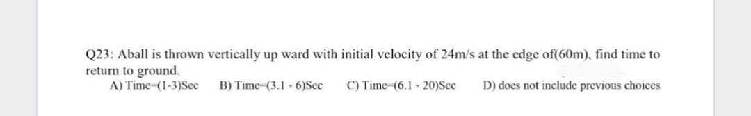 Q23: Aball is thrown vertically up ward with initial velocity of 24m/s at the edge of(60m). find time to
return to ground.
A) Time (1-3)Sec
B) Time (3.1 -6)Sec
C) Time-(6.1 - 20)Sec
D) does not include previous choices
