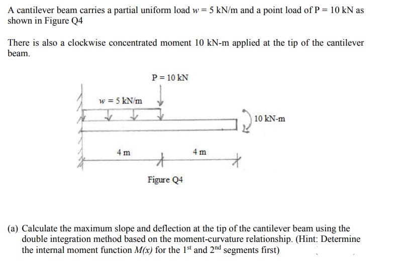 A cantilever beam carries a partial uniform load w = 5 kN/m and a point load of P = 10 kN as
shown in Figure Q4
There is also a clockwise concentrated moment 10 kN-m applied at the tip of the cantilever
beam.
P = 10 KN
w = 5 kN/m
10 kN-m
4 m
*
Figure Q4
(a) Calculate the maximum slope and deflection at the tip of the cantilever beam using the
double integration method based on the moment-curvature relationship. (Hint: Determine
the internal moment function M(x) for the 1st and 2nd segments first)
4 m