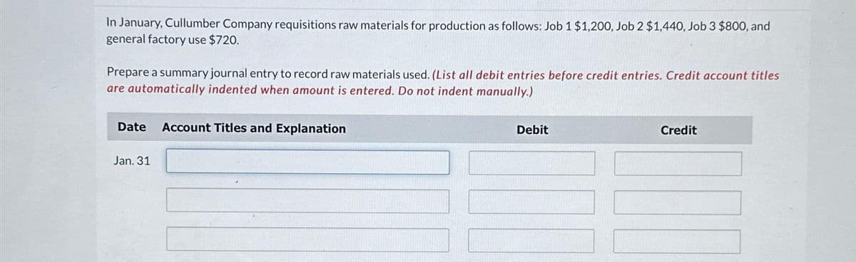 In January, Cullumber Company requisitions raw materials for production as follows: Job 1 $1,200, Job 2 $1,440, Job 3 $800, and
general factory use $720.
Prepare a summary journal entry to record raw materials used. (List all debit entries before credit entries. Credit account titles
are automatically indented when amount is entered. Do not indent manually.)
Date Account Titles and Explanation
Jan. 31
Debit
Credit