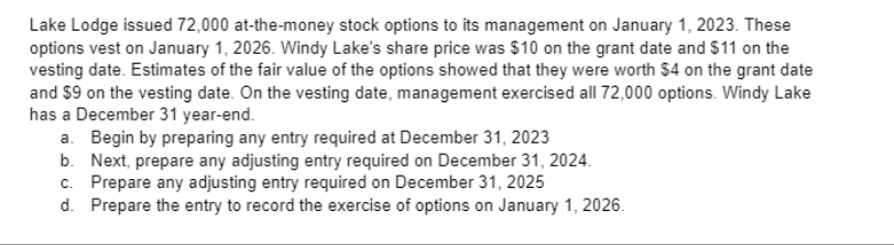 Lake Lodge issued 72,000 at-the-money stock options to its management on January 1, 2023. These
options vest on January 1, 2026. Windy Lake's share price was $10 on the grant date and $11 on the
vesting date. Estimates of the fair value of the options showed that they were worth $4 on the grant date
and $9 on the vesting date. On the vesting date, management exercised all 72,000 options. Windy Lake
has a December 31 year-end.
a. Begin by preparing any entry required at December 31, 2023
b. Next, prepare any adjusting entry required on December 31, 2024.
c. Prepare any adjusting entry required on December 31, 2025
d. Prepare the entry to record the exercise of options on January 1, 2026.