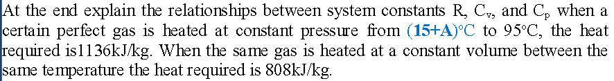 At the end explain the relationships between system constants R, C,, and C₂ when a
certain perfect gas is heated at constant pressure from (15+A)°C to 95°C, the heat
required is1136kJ/kg. When the same gas is heated at a constant volume between the
same temperature the heat required is 808kJ/kg.