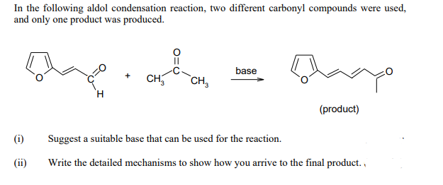 In the following aldol condensation reaction, two different carbonyl compounds were used,
and only one product was produced.
||
base
CH
CH₂
(product)
(i)
Suggest a suitable base that can be used for the reaction.
(ii)
Write the detailed mechanisms to show how you arrive to the final product.