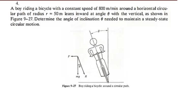 4.
A boy riding a bicycle with a constant speed of 800 m/min around a horizontal circu-
lar path of radius r = 50 m leans inward at angle 8 with the vertical, as shown in
Figure 9-27. Determine the angle of inclination needed to maintain a steady-state
circular motion.
mg R
Figure 9-27 Boy riding a bicycle around a circular path.