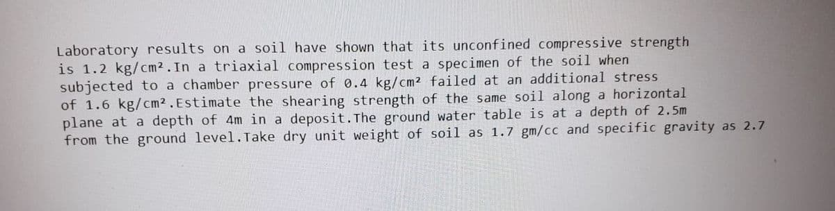 Laboratory results on a soil have shown that its unconfined compressive strength
is 1.2 kg/cm2. In a triaxial compression test a specimen of the soil when
subjected to a chamber pressure of 0.4 kg/cm² failed at an additional stress
of 1.6 kg/cm2. Estimate the shearing strength of the same soil along a horizontal
plane at a depth of 4m in a deposit. The ground water table is at a depth of 2.5m
from the ground level. Take dry unit weight of soil as 1.7 gm/cc and specific gravity as 2.7