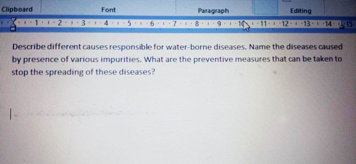 Clipboard
1.1
4
1-
1 1 *
Font
Paragraph
2 13-1 4.1 5 6 7 8 9 10
M
Editing
11 12 13 14 15
Describe different causes responsible for water-borne diseases. Name the diseases caused
by presence of various impurities. What are the preventive measures that can be taken to
stop the spreading of these diseases?