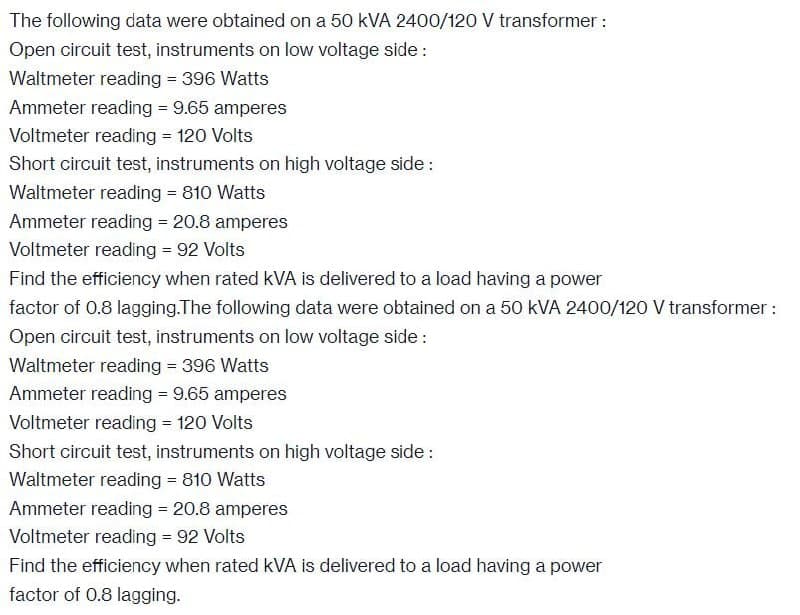 The following data were obtained on a 50 kVA 2400/120 V transformer:
Open circuit test, instruments on low voltage side:
Waltmeter reading = 396 Watts
Ammeter reading = 9.65 amperes
Voltmeter reading = 120 Volts
Short circuit test, instruments on high voltage side:
Waltmeter reading = 810 Watts
Ammeter reading = 20.8 amperes
Voltmeter reading = 92 Volts
Find the efficiency when rated kVA is delivered to a load having a power
factor of 0.8 lagging.The following data were obtained on a 50 kVA 2400/120 V transformer :
Open circuit test, instruments on low voltage side:
Waltmeter reading = 396 Watts
Ammeter reading = 9.65 amperes
Voltmeter reading = 120 Volts
Short circuit test, instruments on high voltage side:
Waltmeter reading = 810 Watts
Ammeter reading = 20.8 amperes
Voltmeter reading = 92 Volts
Find the efficiency when rated kVA is delivered to a load having a power
factor of 0.8 lagging.