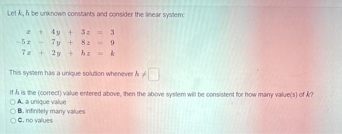 Let k, h be unknown constants and consider the linear system:
x + 4y + 3z = 3
-5x - 7y + 8z = 9
7x + 2y + hz = k
This system has a unique solution whenever h
If h is the (correct) value entered above, then the above system will be consistent for how many value(s) of k?
A. a unique value
B. infinitely many values
OC. no values