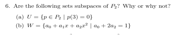6. Are the following sets subspaces of P₂? Why or why not?
(a) U = {p € P₂ | p(3) = 0}
(b) W = {ao + a₁x + a₂x² | ªo + 2a2 =
ao 1}