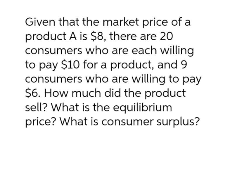 Given that the market price of a
product A is $8, there are 20
consumers who are each willing
to pay $10 for a product, and 9
consumers who are willing to pay
$6. How much did the product
sell? What is the equilibrium
price? What is consumer surplus?